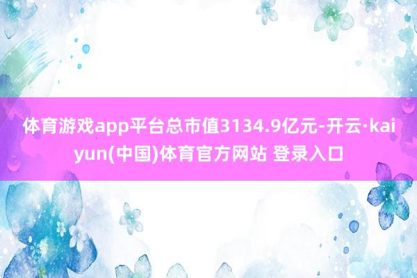 体育游戏app平台总市值3134.9亿元-开云·kaiyun(中国)体育官方网站 登录入口