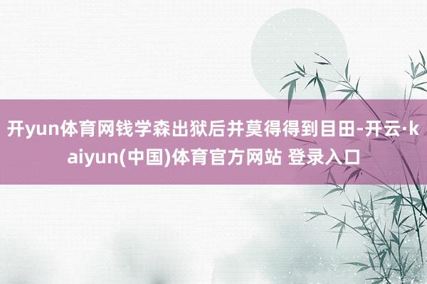 开yun体育网钱学森出狱后并莫得得到目田-开云·kaiyun(中国)体育官方网站 登录入口